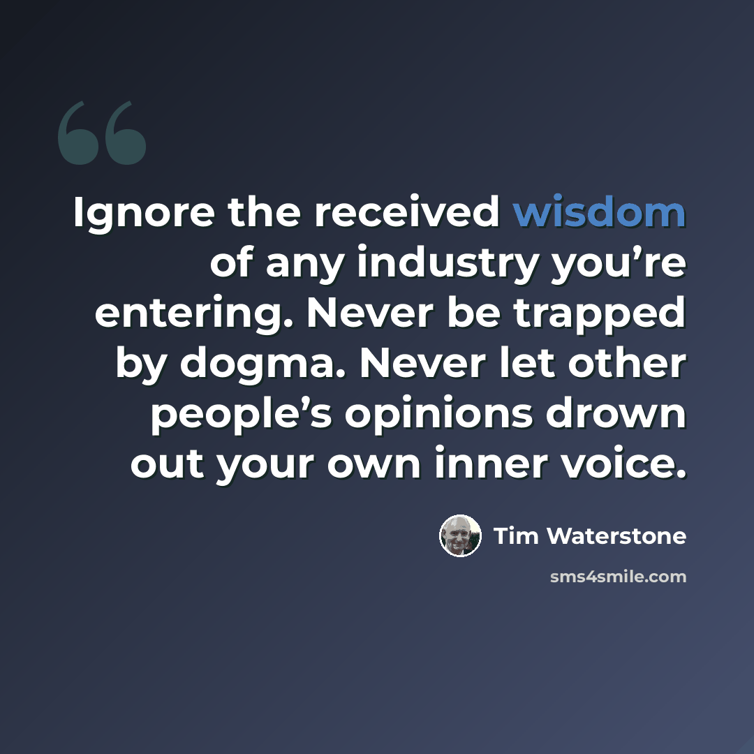 “Ignore the received wisdom of any industry you’re entering. Never be trapped by dogma. Never let other people’s opinions drown out your own inner voice.” quote by Tim Waterstone