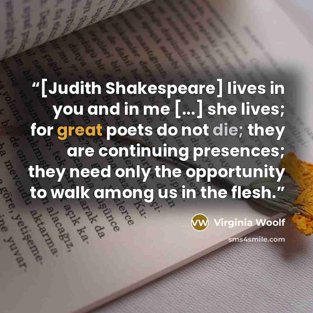 “[Judith Shakespeare] lives in you and in me [...] she lives; for great poets do not die; they are continuing presences; they need only the opportunity to walk among us in the flesh.” quote by Virginia Woolf