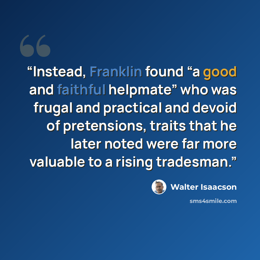 “Instead, Franklin found “a good and faithful helpmate” who was frugal and practical and devoid of pretensions, traits that he later noted were far more valuable to a rising tradesman.” quote by Walter Isaacson