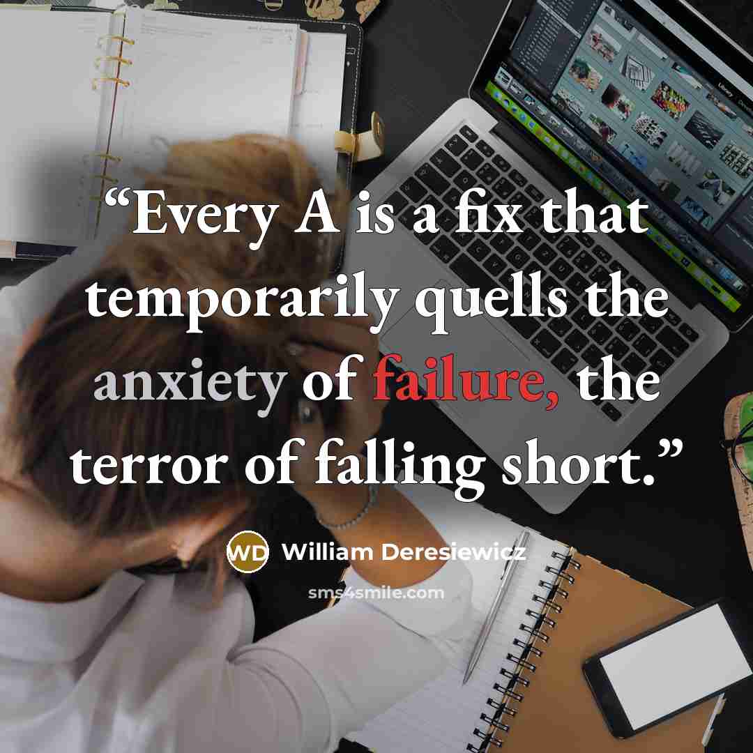“Every A is a fix that temporarily quells the anxiety of failure, the terror of falling short.” quote by William Deresiewicz