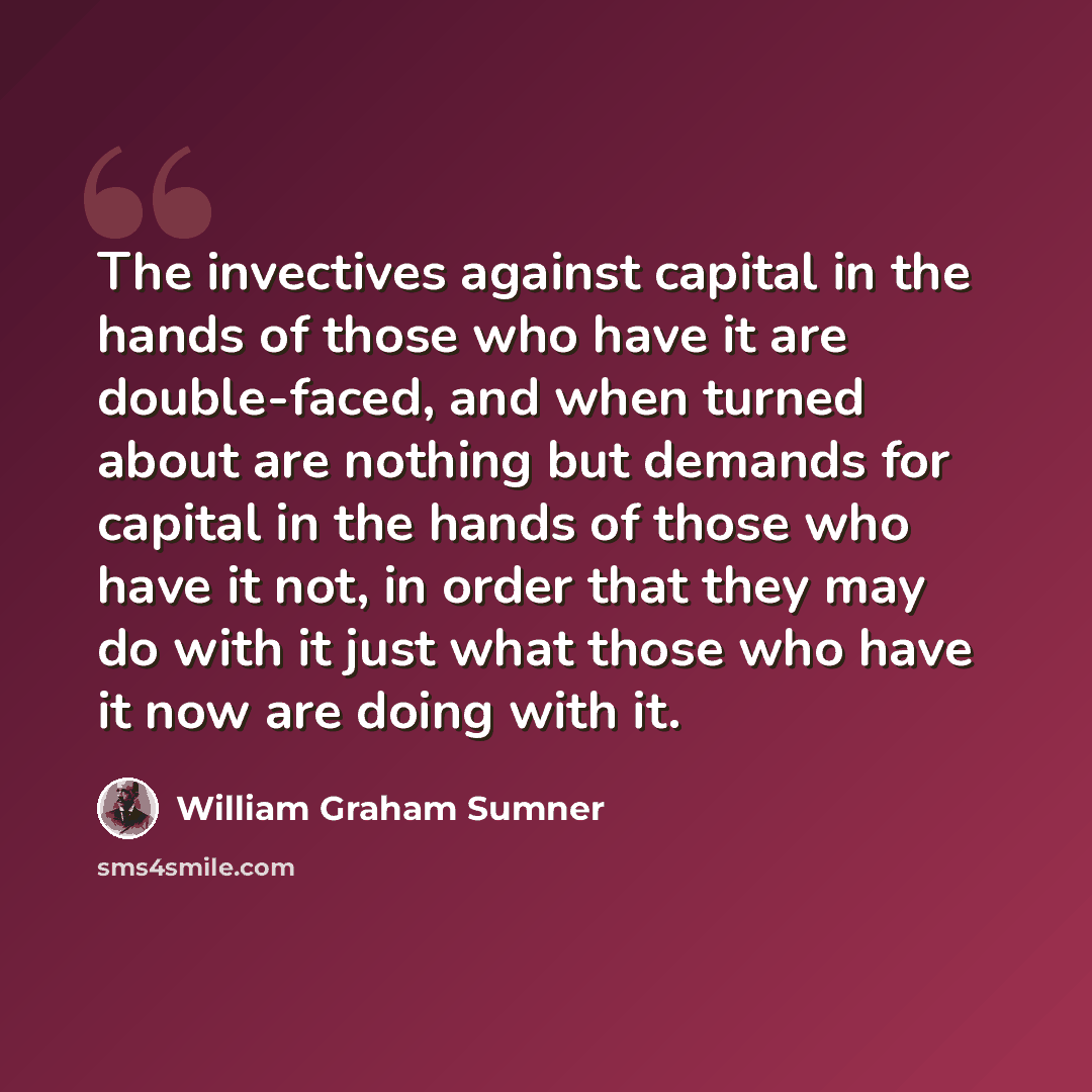 “The invectives against capital in the hands of those who have it are double-faced, and when turned about are nothing but demands for capital in the hands of those who have it not, in order that they may do with it just what those who have it now are doing with it.” quote by William Graham Sumner