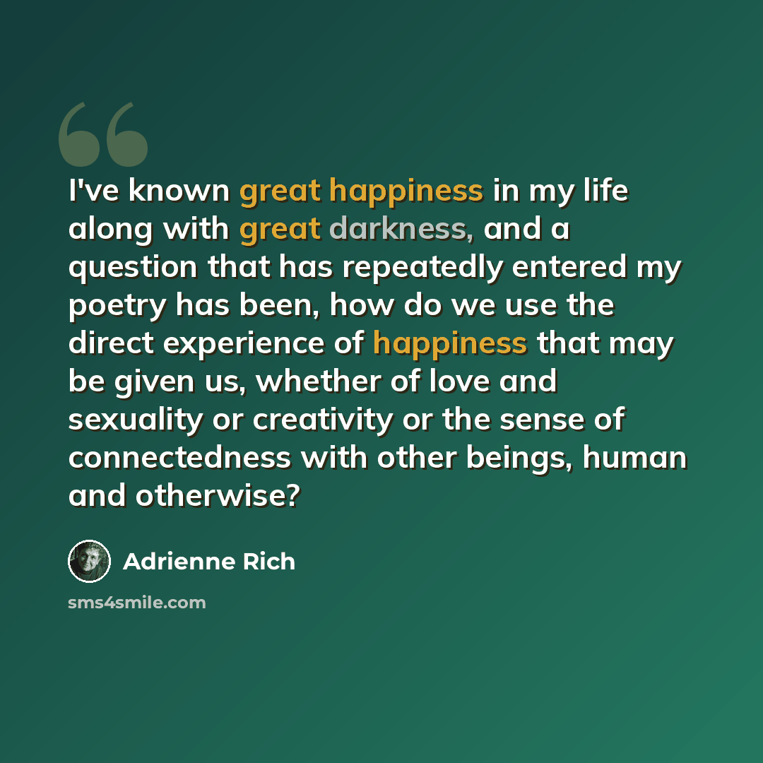 “I've known great happiness in my life along with great darkness, and a question that has repeatedly entered my poetry has been, how do we use the direct experience of happiness that may be given us, whether of love and sexuality or creativity or the sense of connectedness with other beings, human…” quote by Adrienne Rich