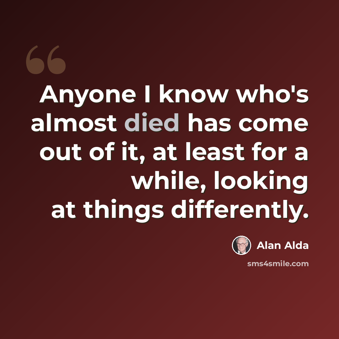 “Anyone I know who's almost died has come out of it, at least for a while, looking at things differently.” quote by Alan Alda