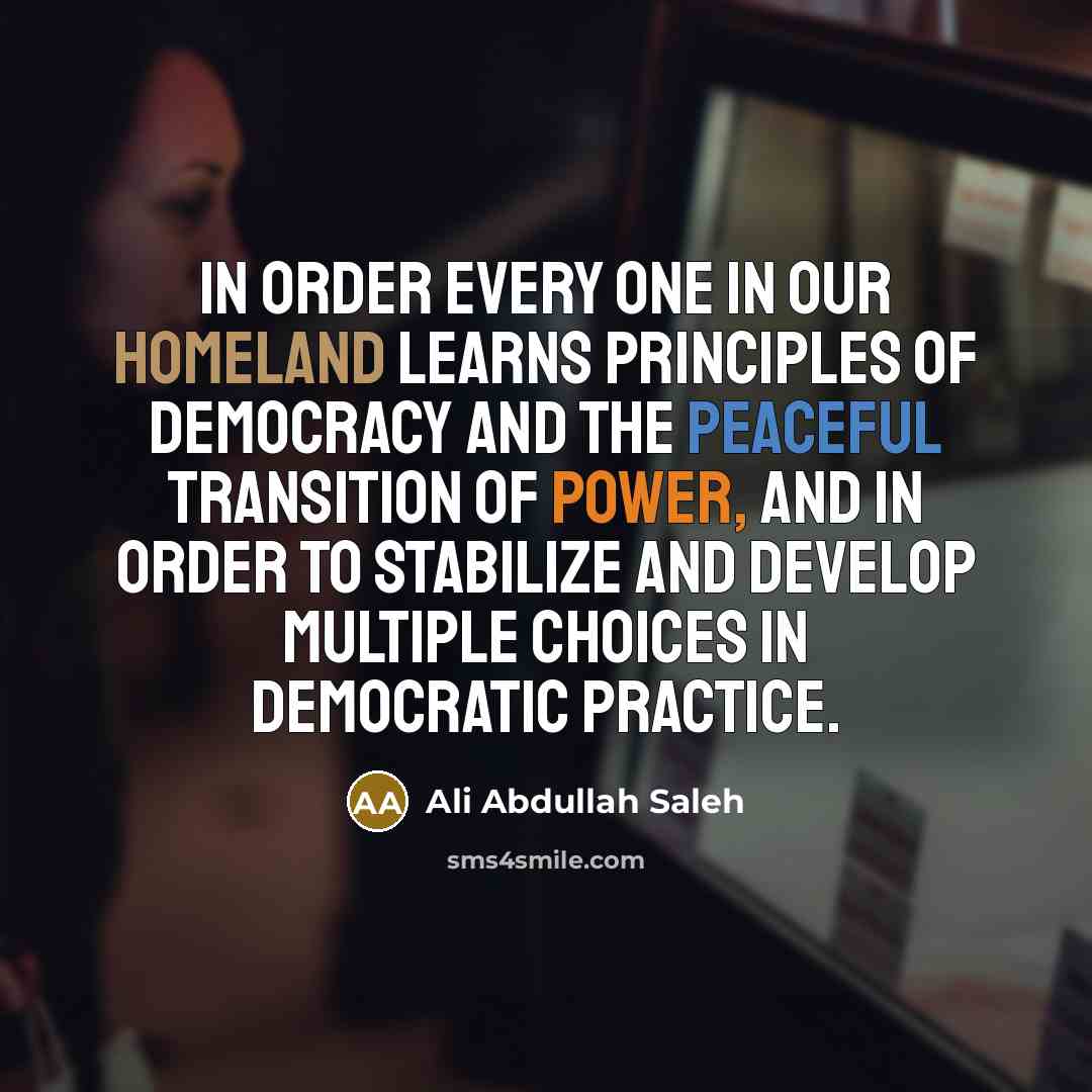 “In order every one in our homeland learns principles of democracy and the peaceful transition of power, and in order to stabilize and develop multiple choices in democratic practice.” quote by Ali Abdullah Saleh