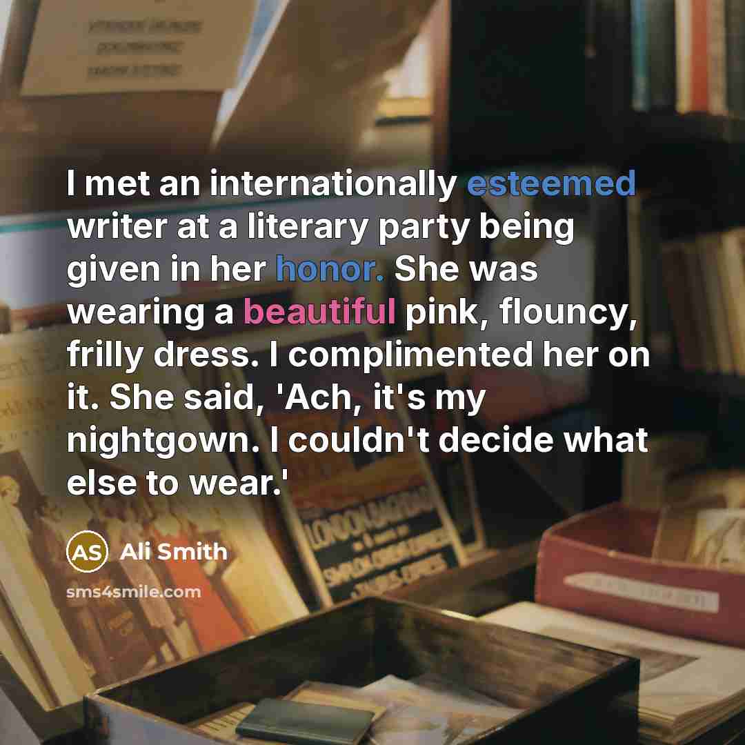 “I met an internationally esteemed writer at a literary party being given in her honor. She was wearing a beautiful pink, flouncy, frilly dress. I complimented her on it. She said, 'Ach, it's my nightgown. I couldn't decide what else to wear.'” quote by Ali Smith