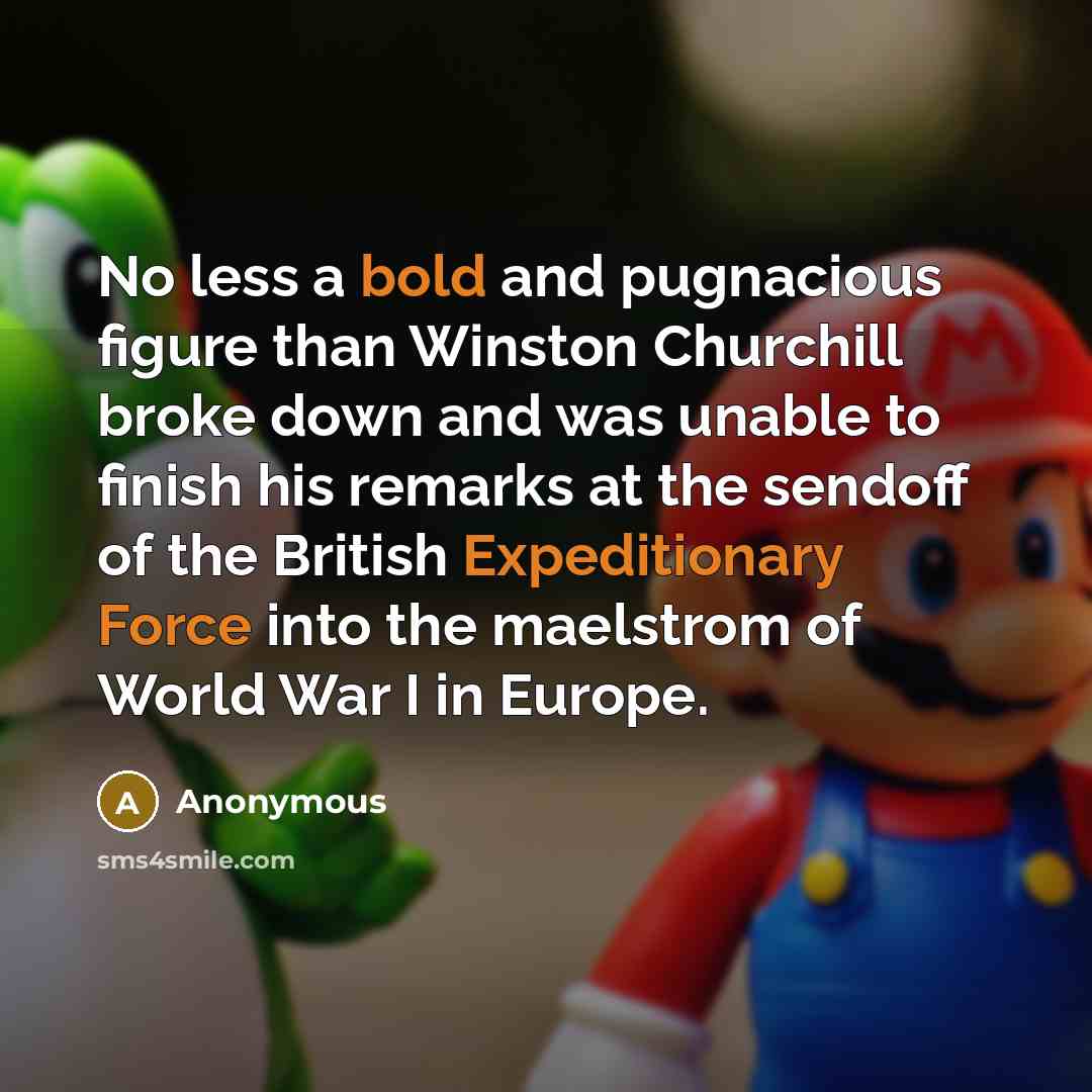 “No less a bold and pugnacious figure than Winston Churchill broke down and was unable to finish his remarks at the sendoff of the British Expeditionary Force into the maelstrom of World War I in Europe.” quote by Anonymous