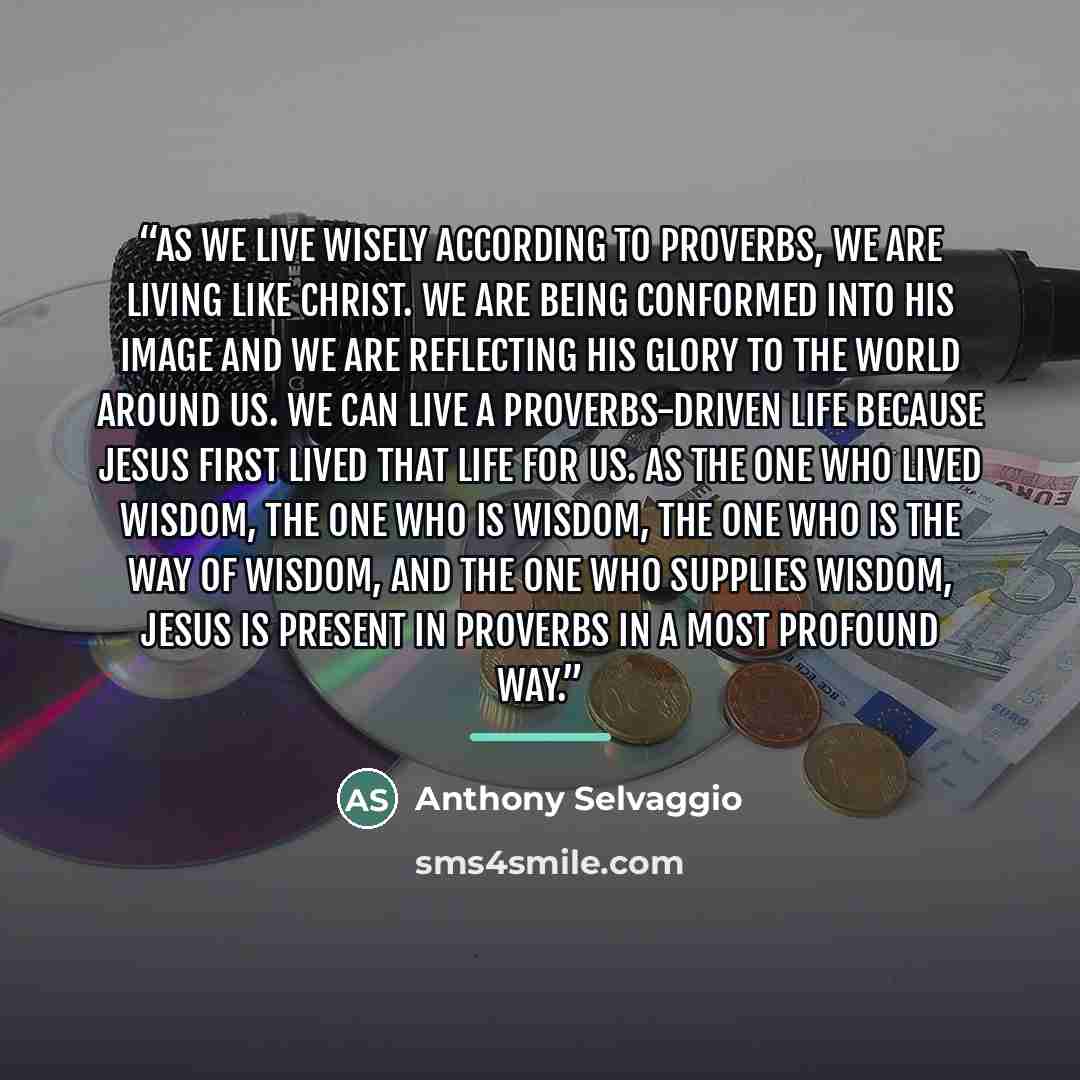 “As we live wisely according to Proverbs, we are living like Christ. We are being conformed into his image and we are reflecting his glory to the world around us. We can live a Proverbs-driven life because Jesus first lived that life for us. As the one who lived wisdom, the one who is wisdom, the…” quote by Anthony Selvaggio