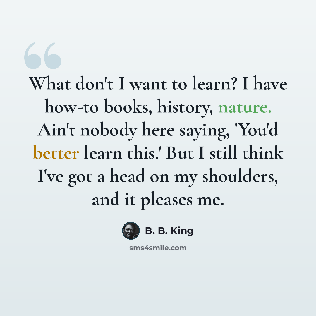 “What don't I want to learn? I have how-to books, history, nature. Ain't nobody here saying, 'You'd better learn this.' But I still think I've got a head on my shoulders, and it pleases me.” quote by B. B. King