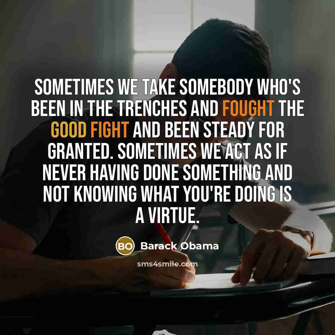 “Sometimes we take somebody who's been in the trenches and fought the good fight and been steady for granted. Sometimes we act as if never having done something and not knowing what you're doing is a virtue.” quote by Barack Obama
