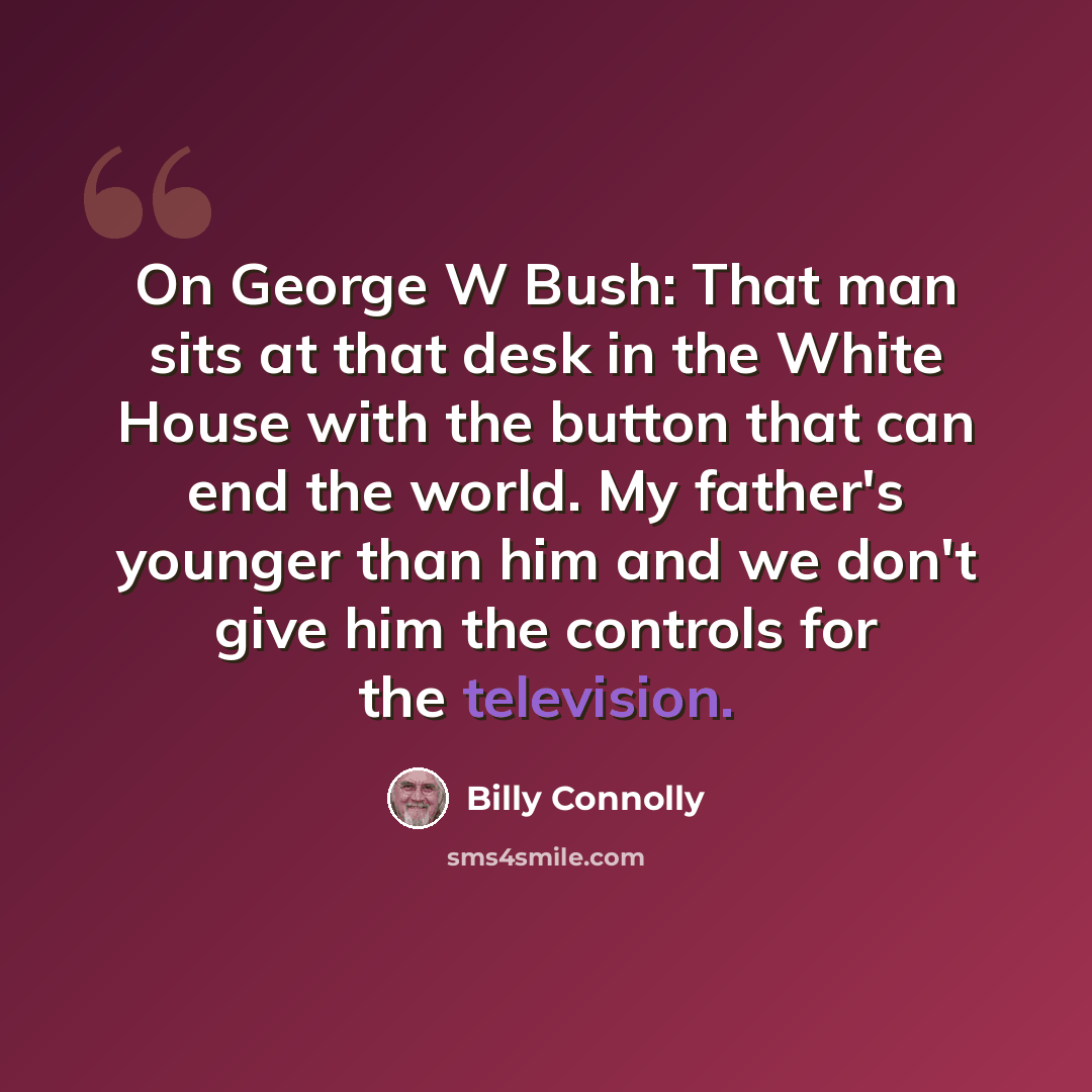 “On George W Bush: That man sits at that desk in the White House with the button that can end the world. My father's younger than him and we don't give him the controls for the television.” quote by Billy Connolly