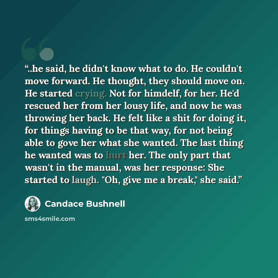 “..he said, he didn't know what to do. He couldn't move forward. He thought, they should move on. He started crying. Not for himdelf, for her. He'd rescued her from her lousy life, and now he was throwing her back. He felt like a shit for doing it, for things having to be that way, for not being…” quote by Candace Bushnell