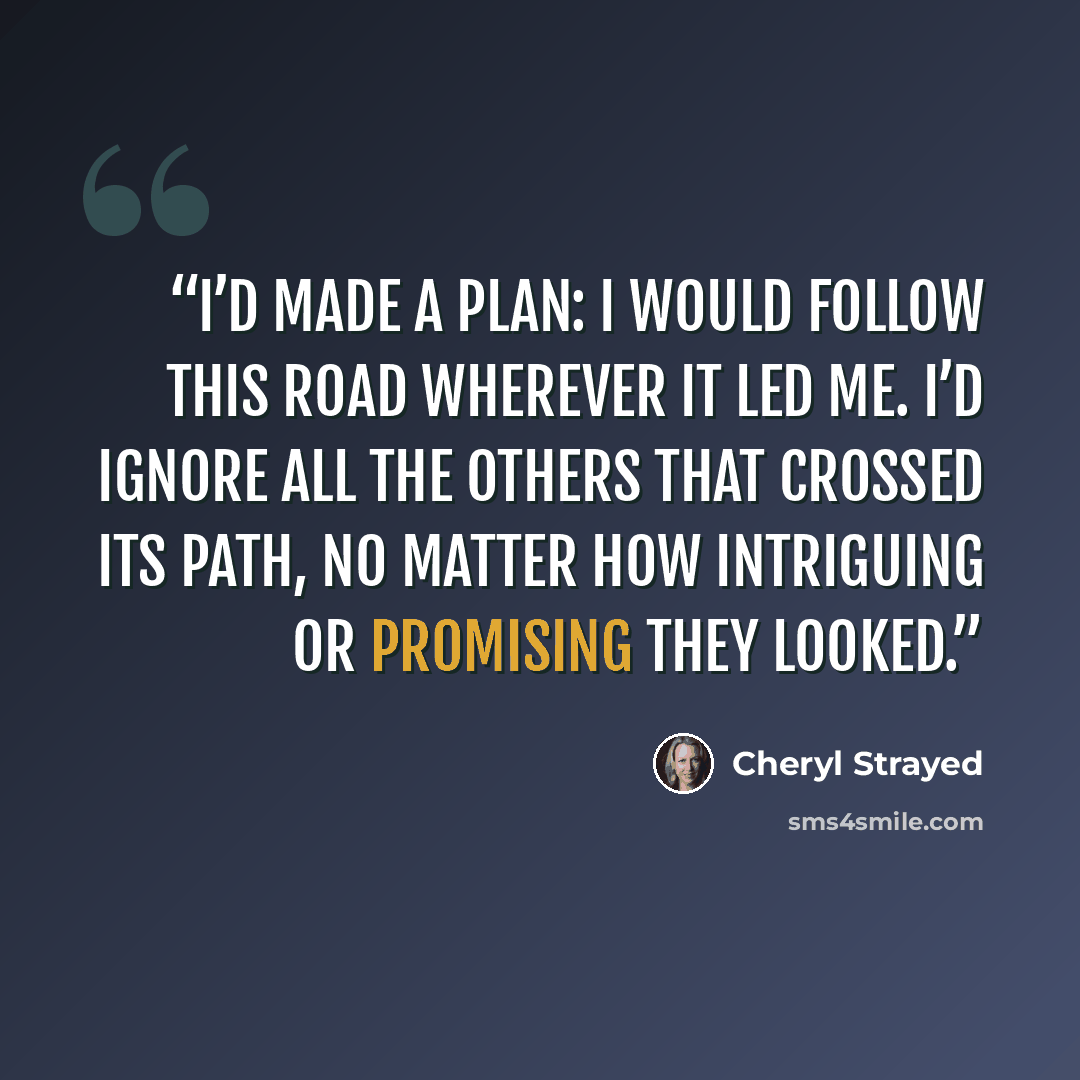 “I’d made a plan: I would follow this road wherever it led me. I’d ignore all the others that crossed its path, no matter how intriguing or promising they looked.” quote by Cheryl Strayed
