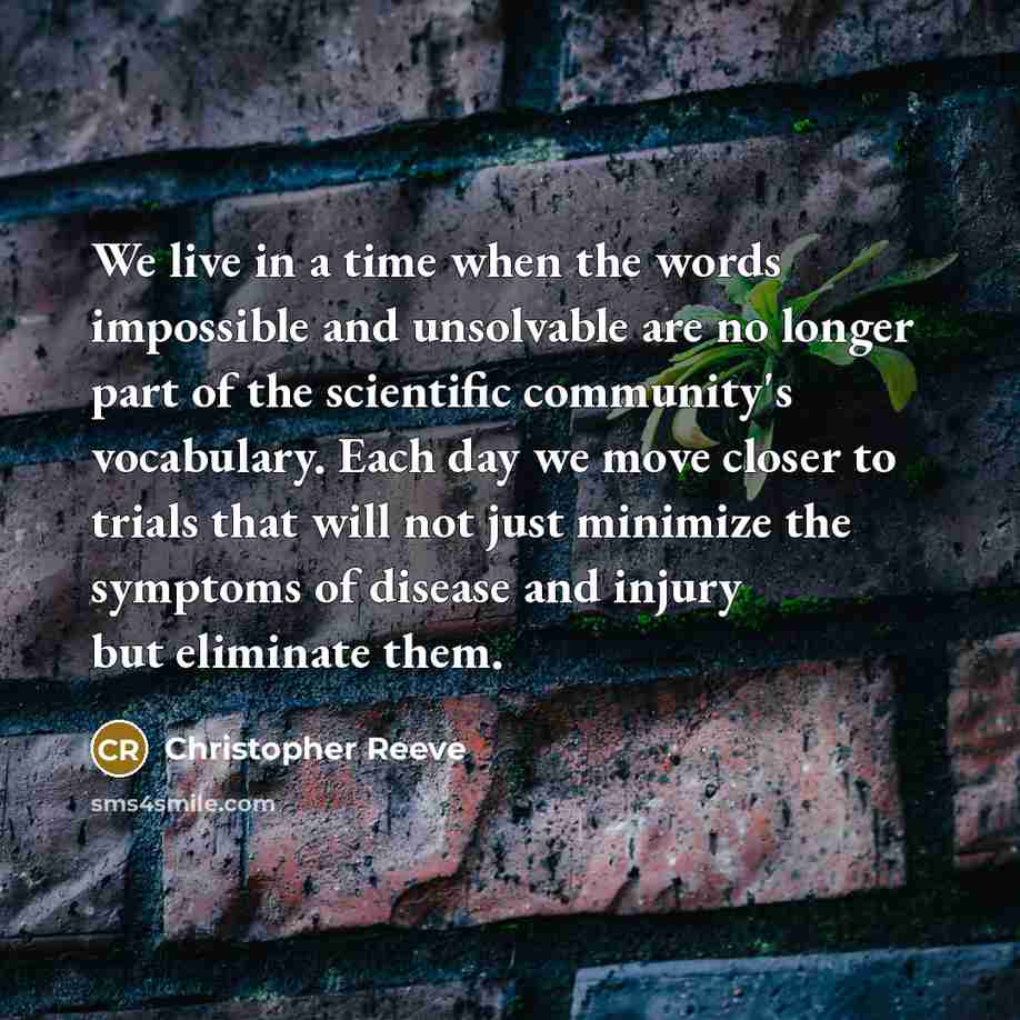 “We live in a time when the words impossible and unsolvable are no longer part of the scientific community's vocabulary. Each day we move closer to trials that will not just minimize the symptoms of disease and injury but eliminate them.” quote by Christopher Reeve