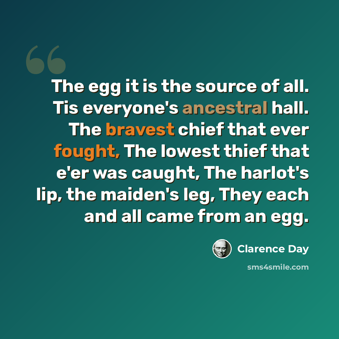 “The egg it is the source of all. Tis everyone's ancestral hall. The bravest chief that ever fought, The lowest thief that e'er was caught, The harlot's lip, the maiden's leg, They each and all came from an egg.” quote by Clarence Day