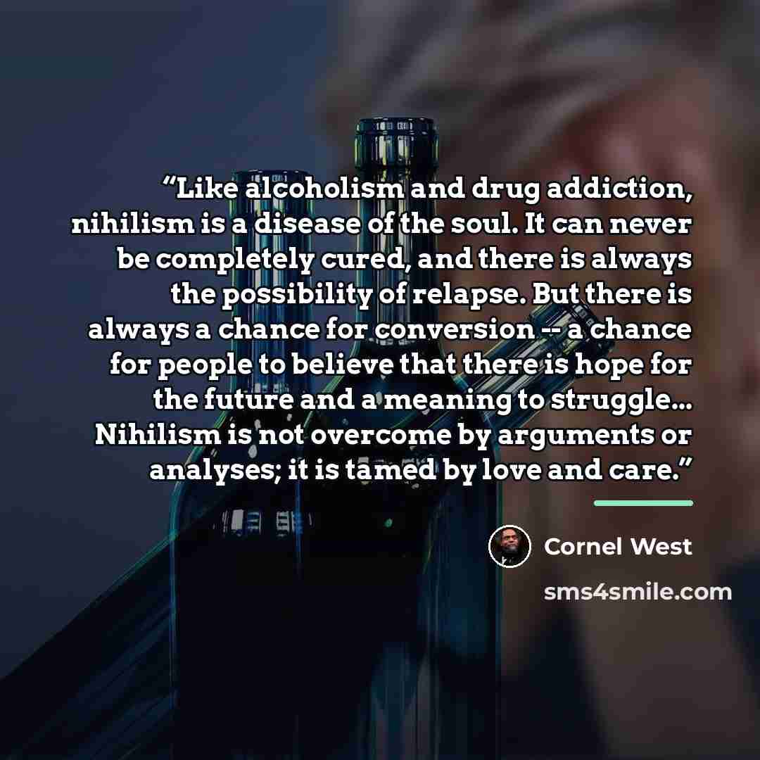 “Like alcoholism and drug addiction, nihilism is a disease of the soul. It can never be completely cured, and there is always the possibility of relapse. But there is always a chance for conversion -- a chance for people to believe that there is hope for the future and a meaning to struggle…” quote by Cornel West