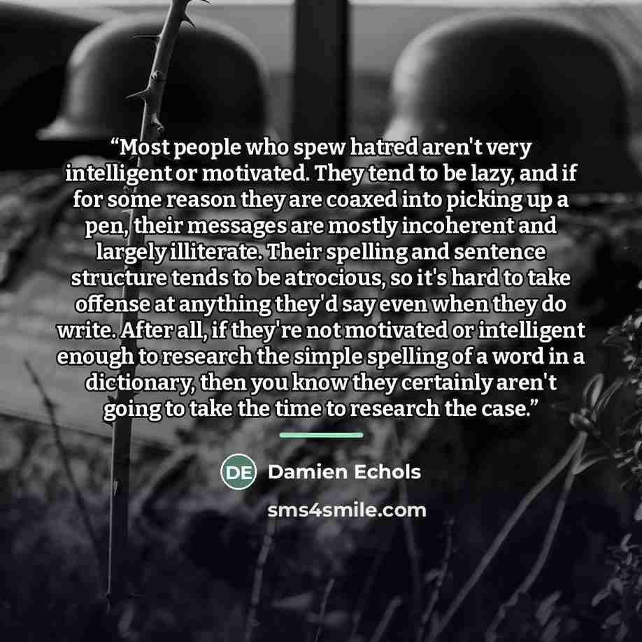 “Most people who spew hatred aren't very intelligent or motivated. They tend to be lazy, and if for some reason they are coaxed into picking up a pen, their messages are mostly incoherent and largely illiterate. Their spelling and sentence structure tends to be atrocious, so it's hard to take…” quote by Damien Echols