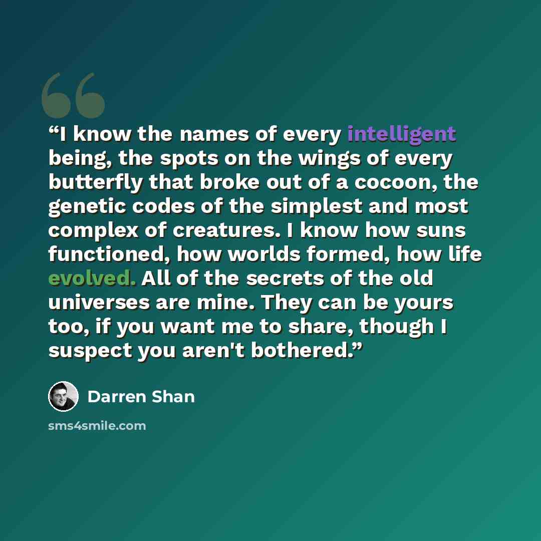 “I know the names of every intelligent being, the spots on the wings of every butterfly that broke out of a cocoon, the genetic codes of the simplest and most complex of creatures. I know how suns functioned, how worlds formed, how life evolved. All of the secrets of the old universes are mine…” quote by Darren Shan