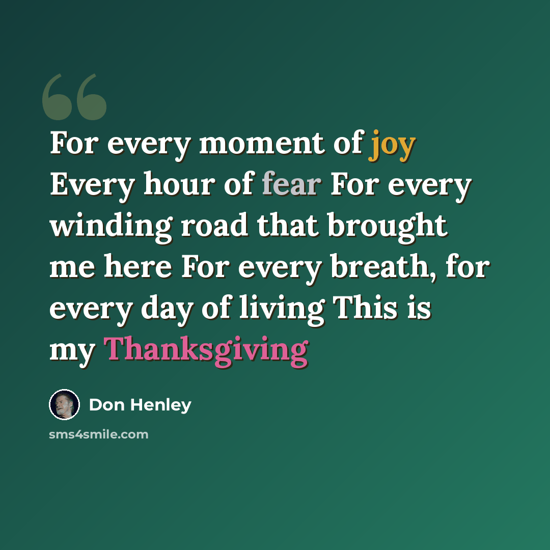 “For every moment of joy Every hour of fear For every winding road that brought me here For every breath, for every day of living This is my Thanksgiving” quote by Don Henley