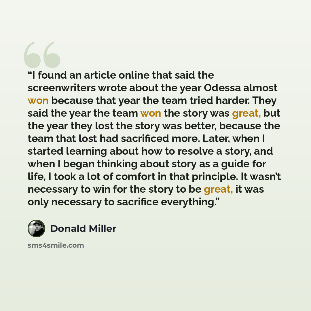 “I found an article online that said the screenwriters wrote about the year Odessa almost won because that year the team tried harder. They said the year the team won the story was great, but the year they lost the story was better, because the team that lost had sacrificed more. Later, when I…” quote by Donald Miller
