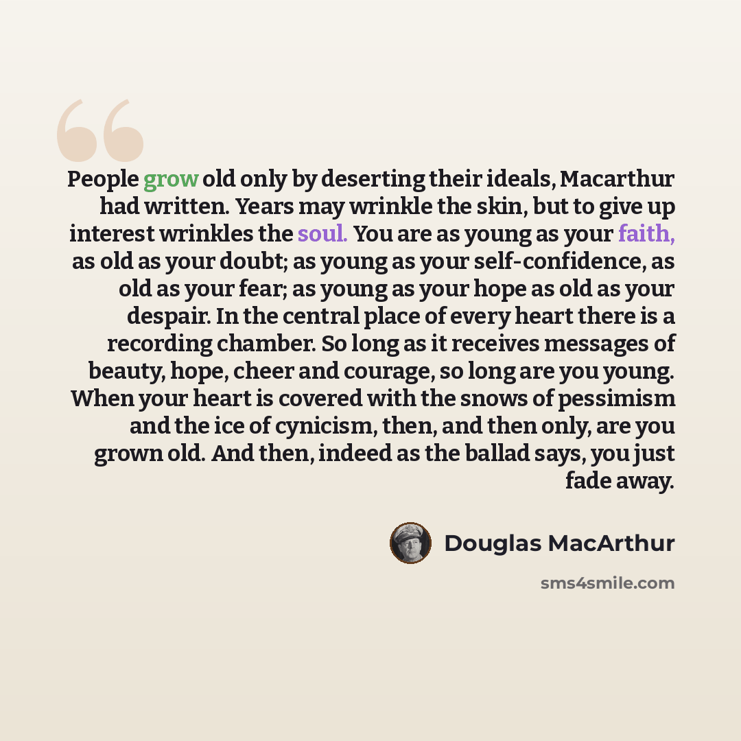 “People grow old only by deserting their ideals, Macarthur had written. Years may wrinkle the skin, but to give up interest wrinkles the soul. You are as young as your faith, as old as your doubt; as young as your self-confidence, as old as your fear; as young as your hope as old as your despair…” quote by Douglas MacArthur