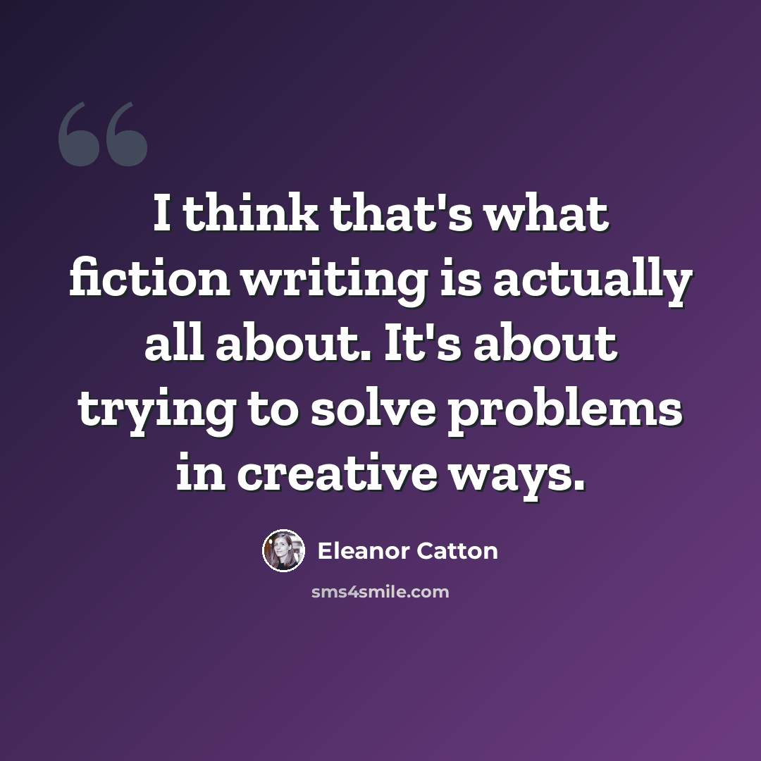 “I think that's what fiction writing is actually all about. It's about trying to solve problems in creative ways.” quote by Eleanor Catton