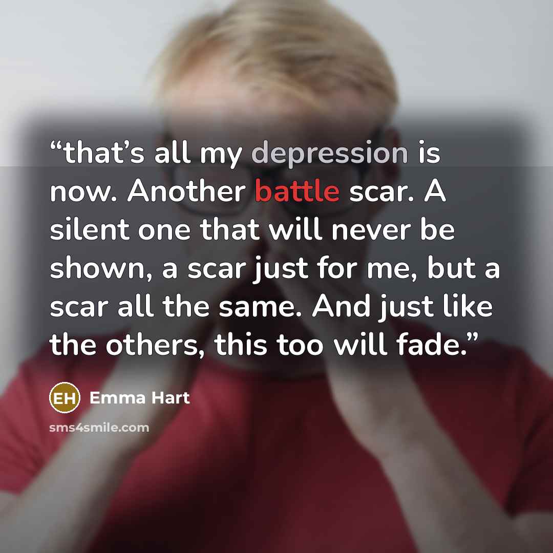 “that’s all my depression is now. Another battle scar. A silent one that will never be shown, a scar just for me, but a scar all the same. And just like the others, this too will fade.” quote by Emma Hart
