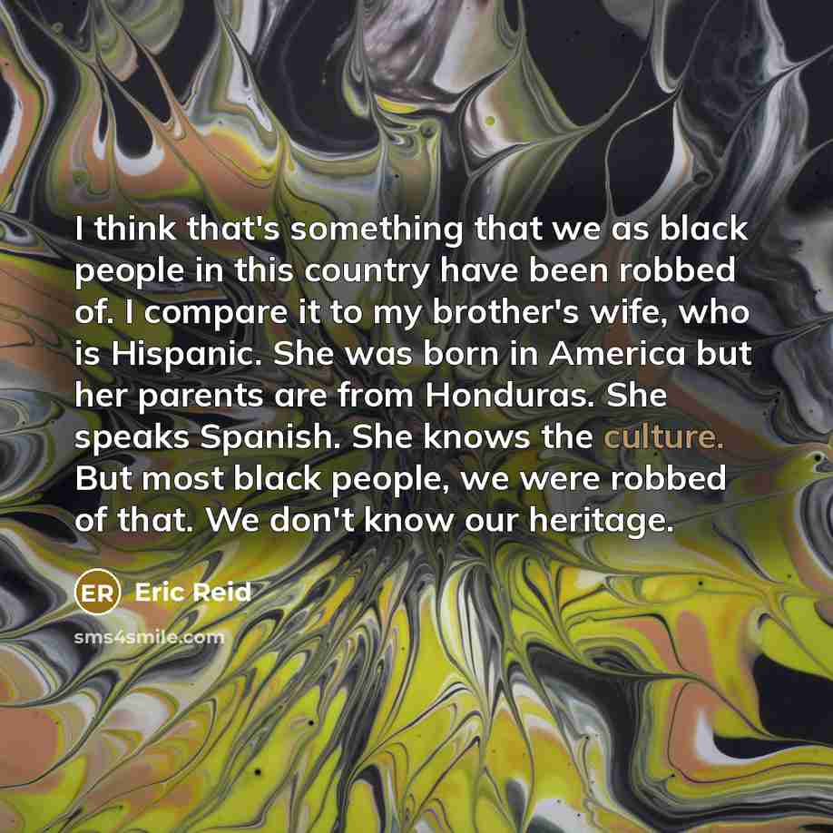 “I think that's something that we as black people in this country have been robbed of. I compare it to my brother's wife, who is Hispanic. She was born in America but her parents are from Honduras. She speaks Spanish. She knows the culture. But most black people, we were robbed of that. We don't…” quote by Eric Reid