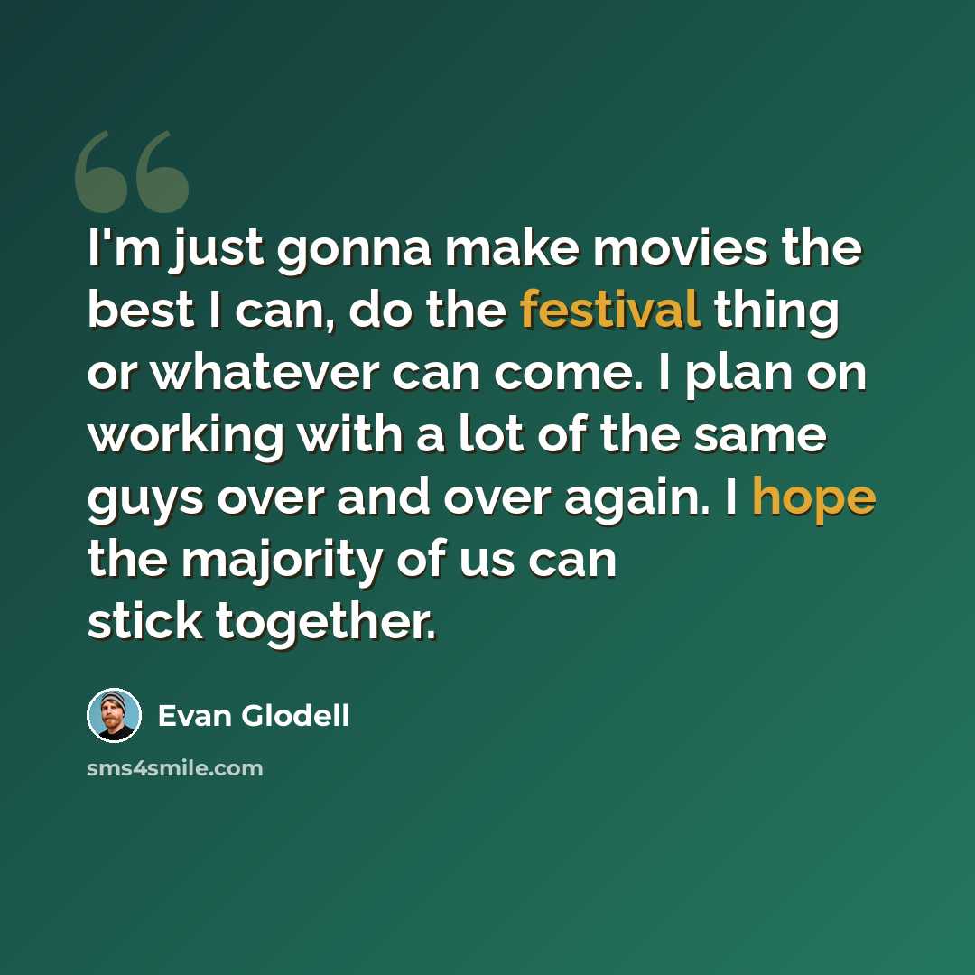 “I'm just gonna make movies the best I can, do the festival thing or whatever can come. I plan on working with a lot of the same guys over and over again. I hope the majority of us can stick together.” quote by Evan Glodell