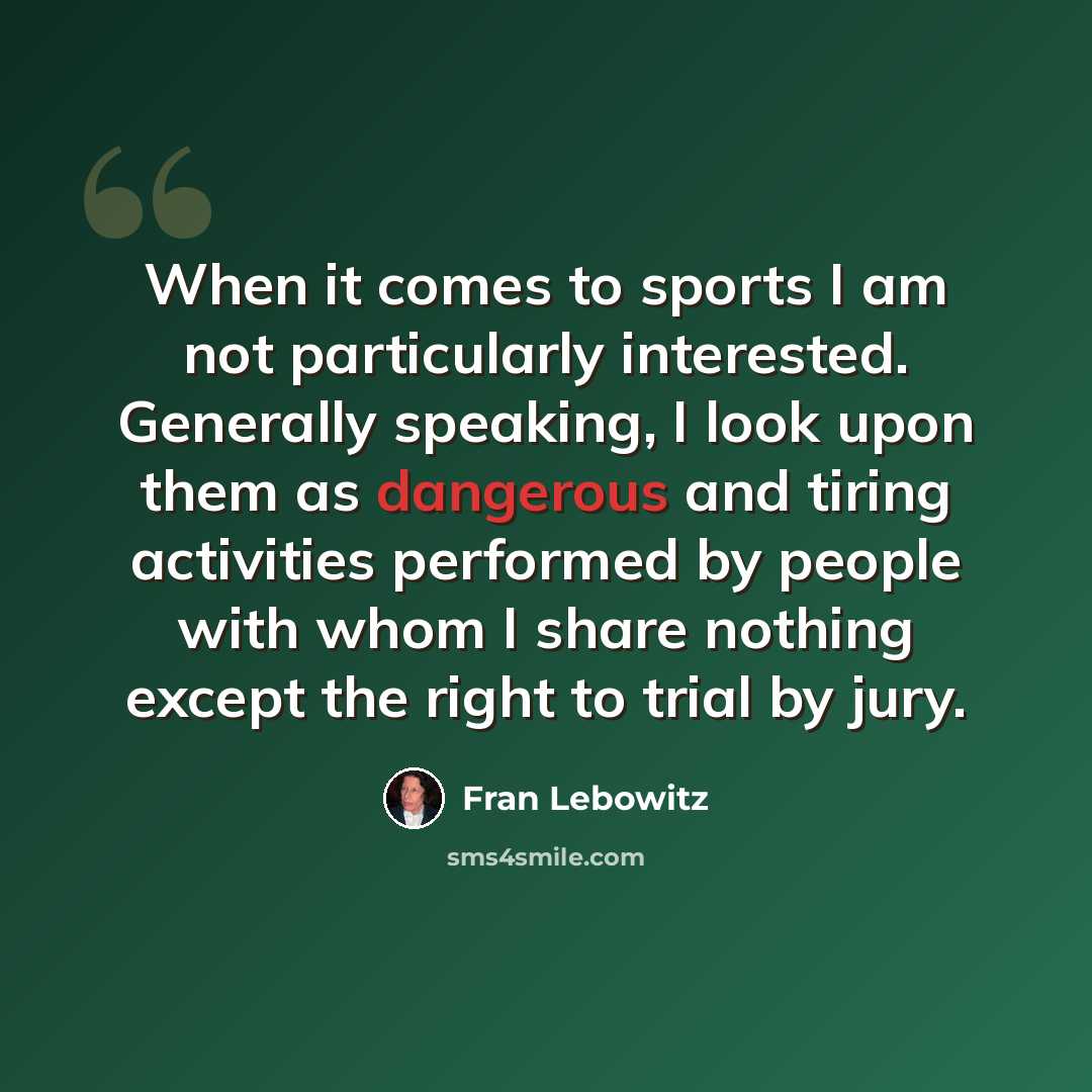 “When it comes to sports I am not particularly interested. Generally speaking, I look upon them as dangerous and tiring activities performed by people with whom I share nothing except the right to trial by jury.” quote by Fran Lebowitz