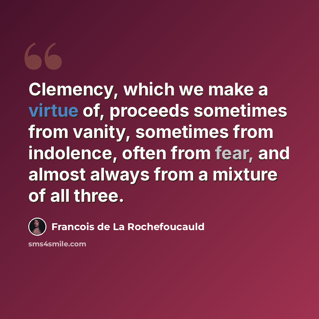 “Clemency, which we make a virtue of, proceeds sometimes from vanity, sometimes from indolence, often from fear, and almost always from a mixture of all three.” quote by Francois de La Rochefoucauld