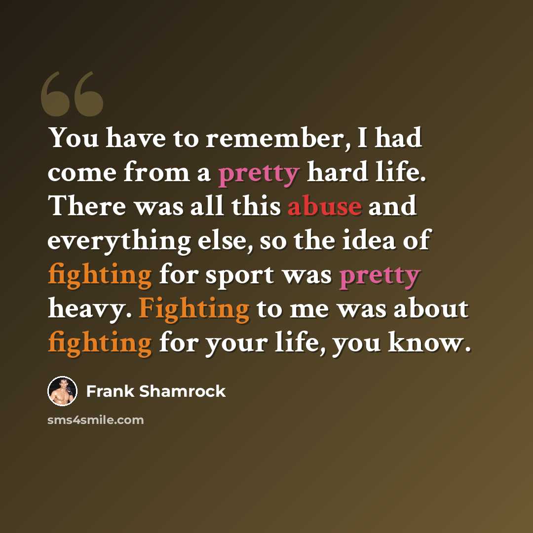 “You have to remember, I had come from a pretty hard life. There was all this abuse and everything else, so the idea of fighting for sport was pretty heavy. Fighting to me was about fighting for your life, you know.” quote by Frank Shamrock