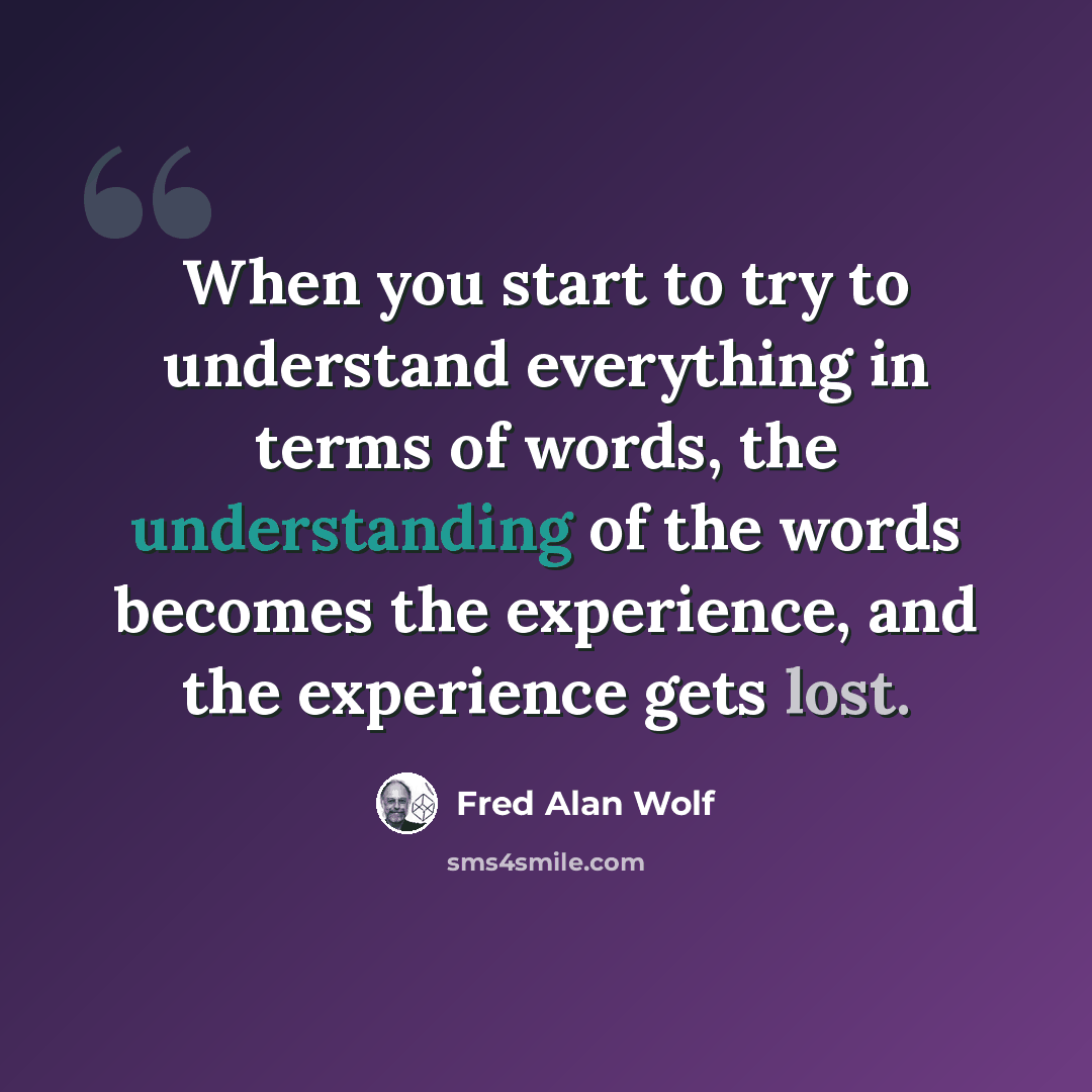 “When you start to try to understand everything in terms of words, the understanding of the words becomes the experience, and the experience gets lost.” quote by Fred Alan Wolf