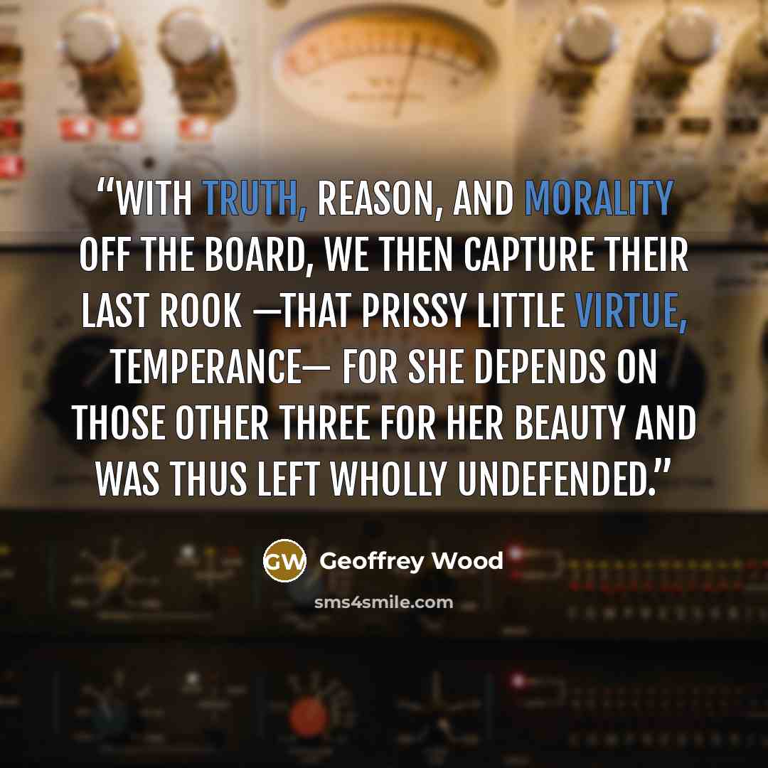 “With Truth, Reason, and Morality off the board, we then capture their last Rook —that prissy little virtue, Temperance— for she depends on those other three for her beauty and was thus left wholly undefended.” quote by Geoffrey Wood
