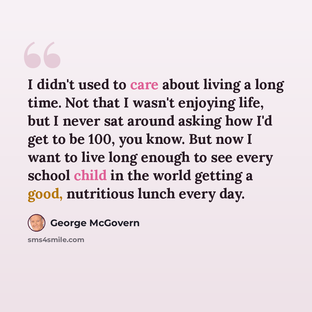 “I didn't used to care about living a long time. Not that I wasn't enjoying life, but I never sat around asking how I'd get to be 100, you know. But now I want to live long enough to see every school child in the world getting a good, nutritious lunch every day.” quote by George McGovern