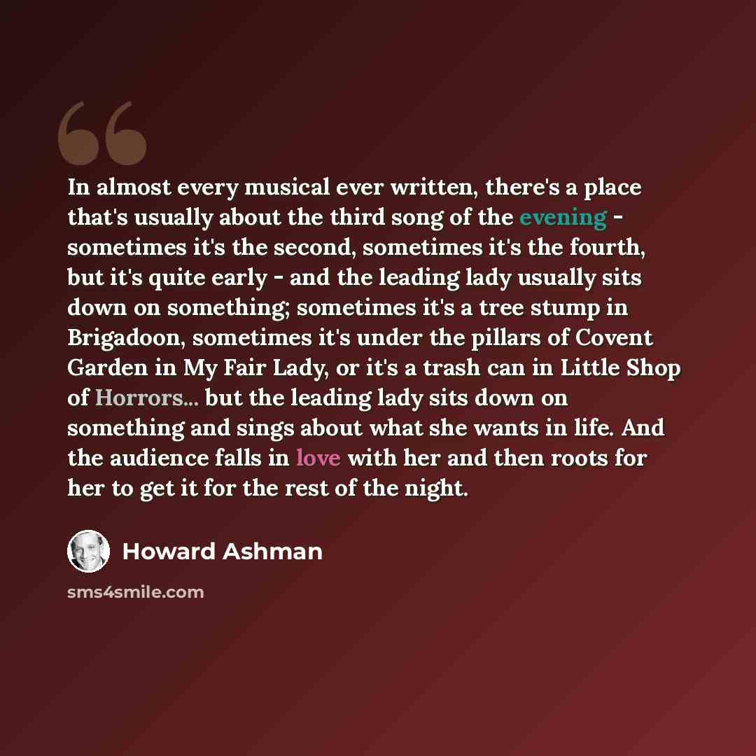 “In almost every musical ever written, there's a place that's usually about the third song of the evening - sometimes it's the second, sometimes it's the fourth, but it's quite early - and the leading lady usually sits down on something; sometimes it's a tree stump in Brigadoon, sometimes it's…” quote by Howard Ashman