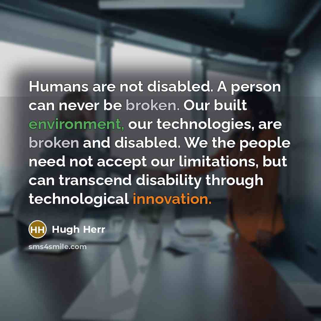 “Humans are not disabled. A person can never be broken. Our built environment, our technologies, are broken and disabled. We the people need not accept our limitations, but can transcend disability through technological innovation.” quote by Hugh Herr