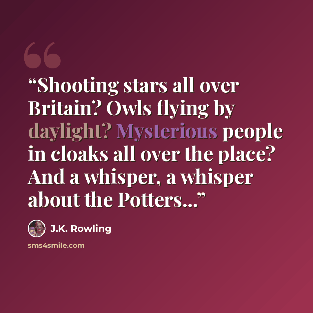 “Shooting stars all over Britain? Owls flying by daylight? Mysterious people in cloaks all over the place? And a whisper, a whisper about the Potters...” quote by J.K. Rowling