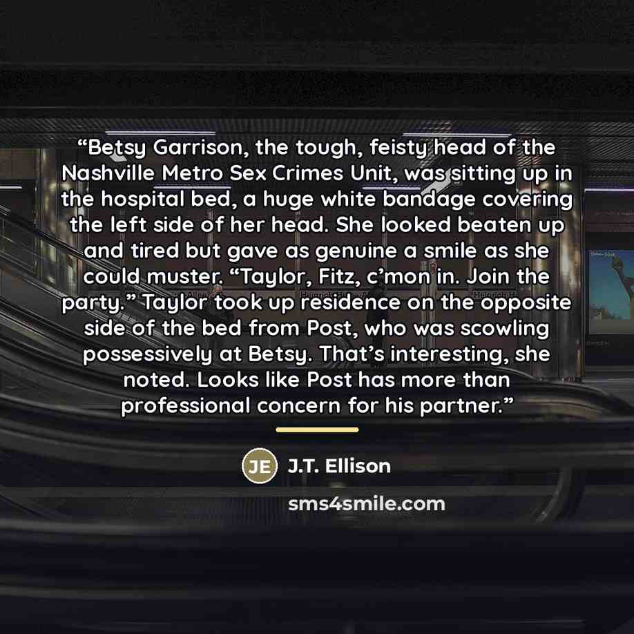 “Betsy Garrison, the tough, feisty head of the Nashville Metro Sex Crimes Unit, was sitting up in the hospital bed, a huge white bandage covering the left side of her head. She looked beaten up and tired but gave as genuine a smile as she could muster. “Taylor, Fitz, c’mon in. Join the party.”…” quote by J.T. Ellison