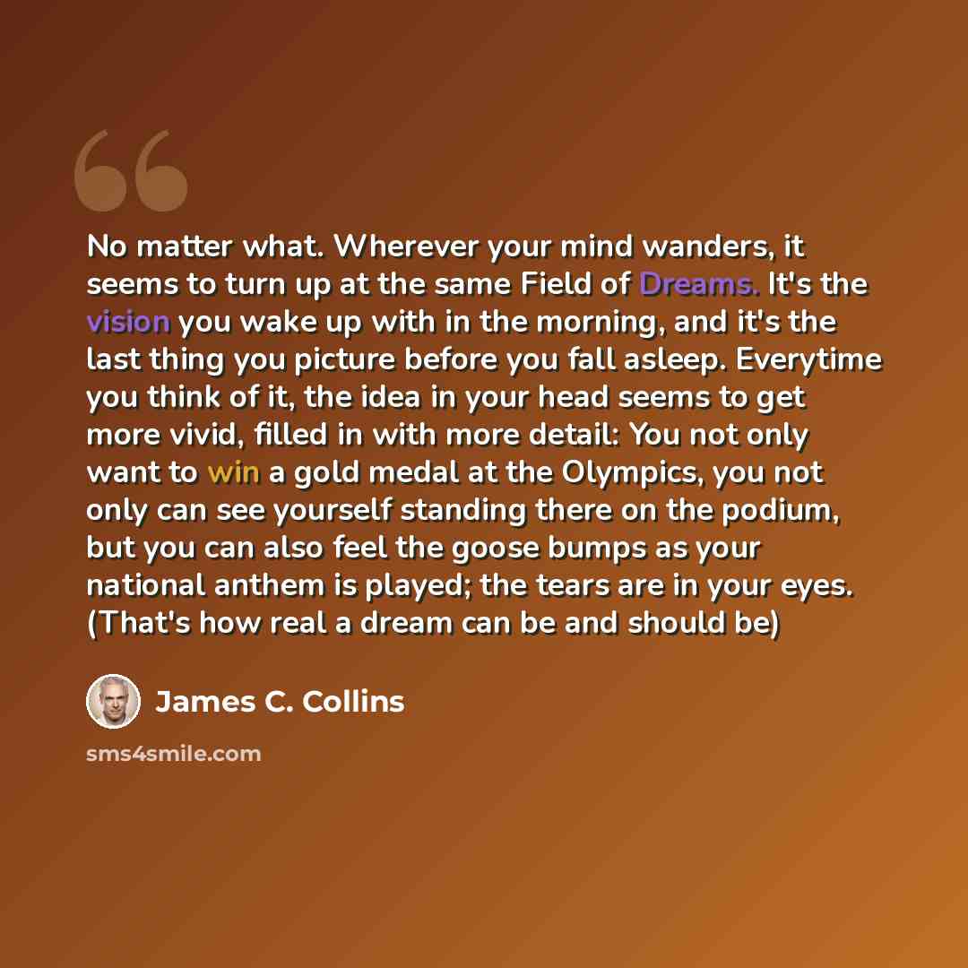 “No matter what. Wherever your mind wanders, it seems to turn up at the same Field of Dreams. It's the vision you wake up with in the morning, and it's the last thing you picture before you fall asleep. Everytime you think of it, the idea in your head seems to get more vivid, filled in with more…” quote by James C. Collins