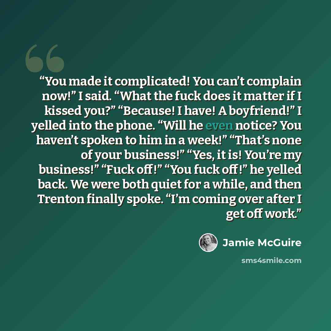 “You made it complicated! You can’t complain now!” I said. “What the fuck does it matter if I kissed you?” “Because! I have! A boyfriend!” I yelled into the phone. “Will he even notice? You haven’t spoken to him in a week!” “That’s none of your business!” “Yes, it is! You’re my business!” “Fuck…” quote by Jamie McGuire