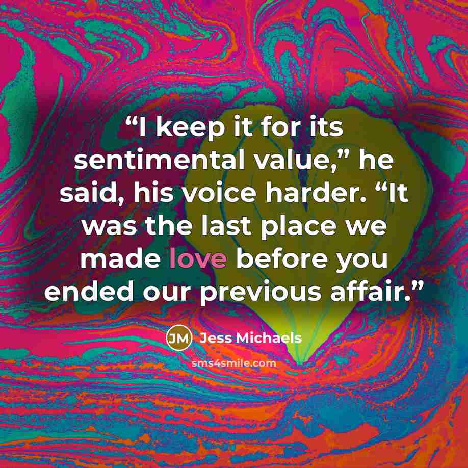 “I keep it for its sentimental value,” he said, his voice harder. “It was the last place we made love before you ended our previous affair.” quote by Jess Michaels