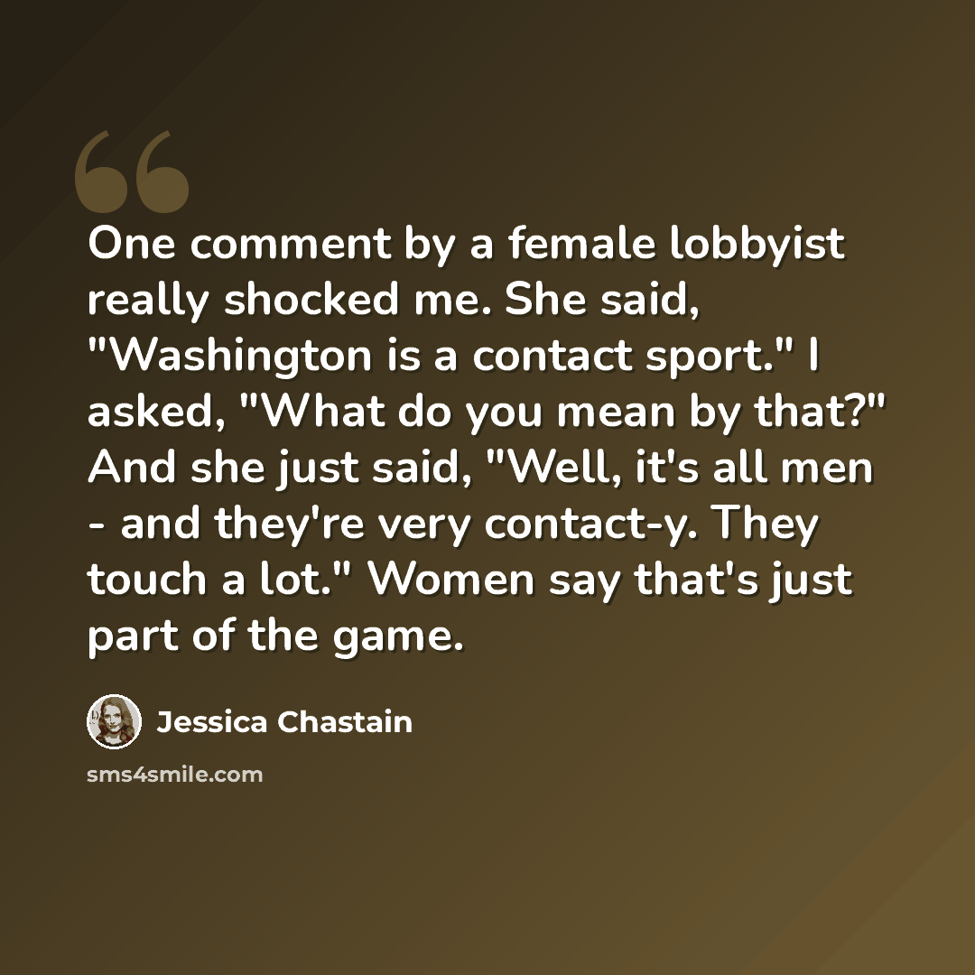 “One comment by a female lobbyist really shocked me. She said, "Washington is a contact sport." I asked, "What do you mean by that?" And she just said, "Well, it's all men - and they're very contact-y. They touch a lot." Women say that's just part of the game.” quote by Jessica Chastain