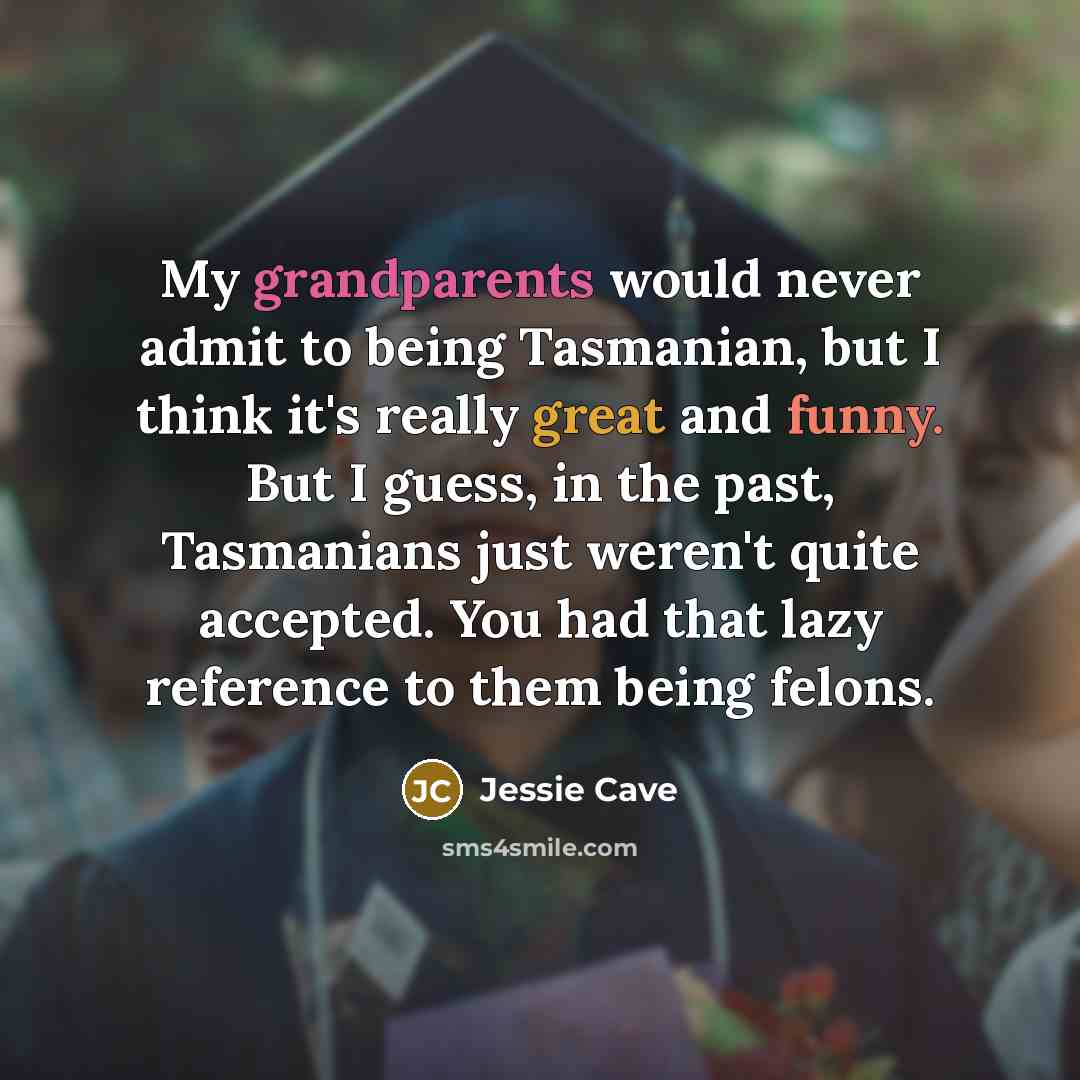 “My grandparents would never admit to being Tasmanian, but I think it's really great and funny. But I guess, in the past, Tasmanians just weren't quite accepted. You had that lazy reference to them being felons.” quote by Jessie Cave