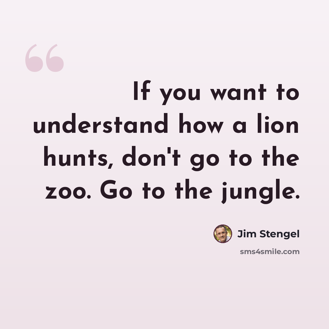 “If you want to understand how a lion hunts, don't go to the zoo. Go to the jungle.” quote by Jim Stengel