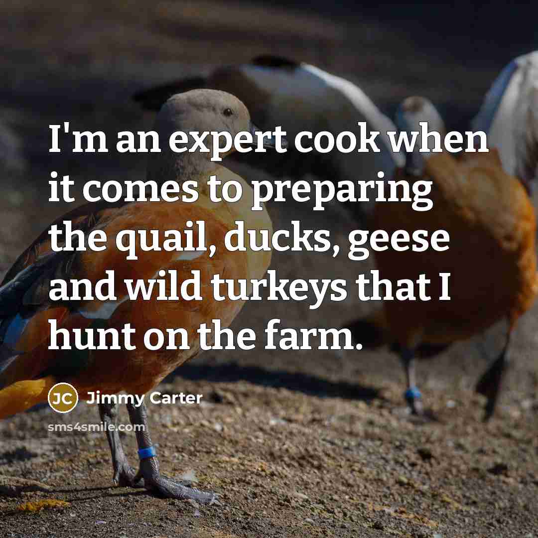 “I'm an expert cook when it comes to preparing the quail, ducks, geese and wild turkeys that I hunt on the farm.” quote by Jimmy Carter