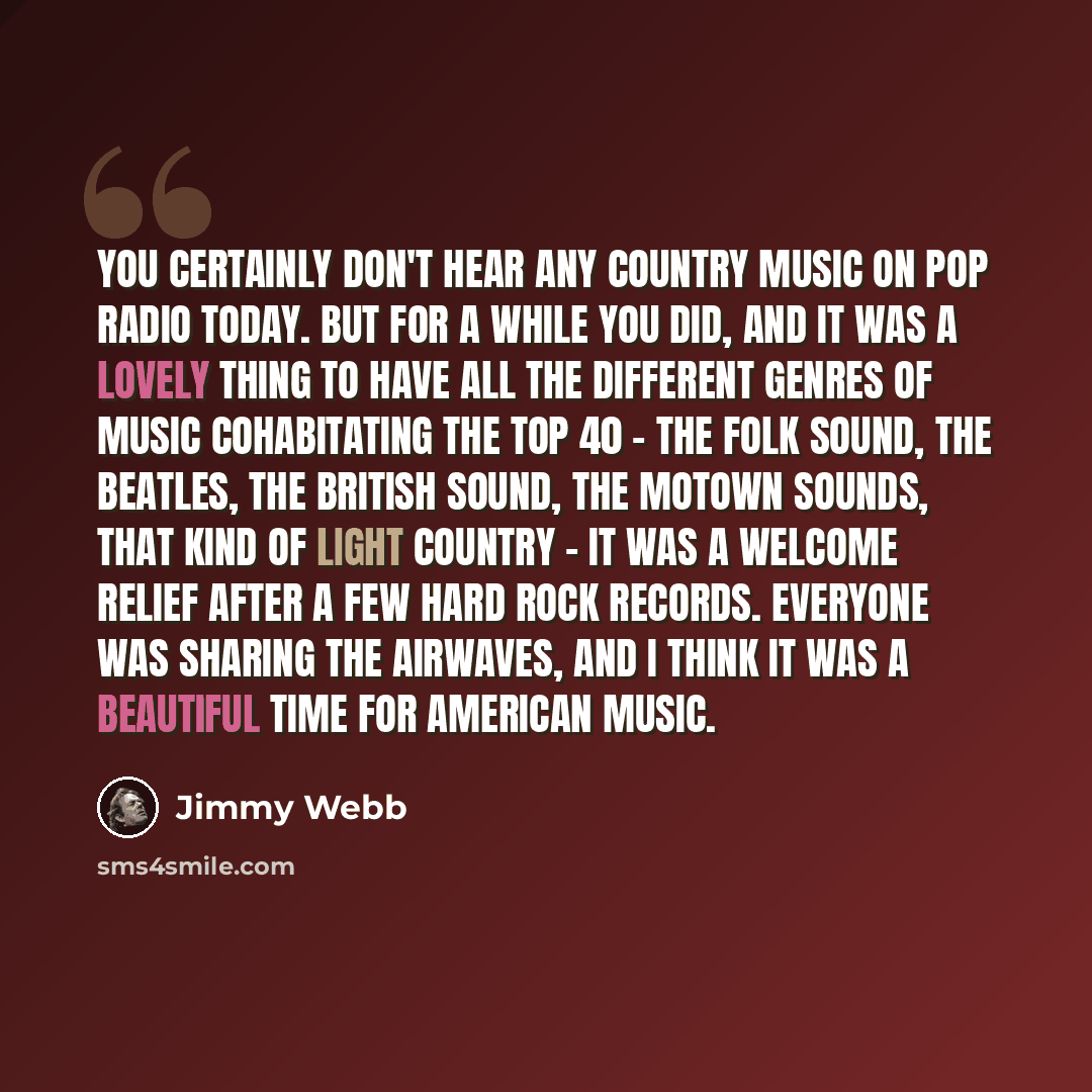 “You certainly don't hear any country music on pop radio today. But for a while you did, and it was a lovely thing to have all the different genres of music cohabitating the Top 40 - the folk sound, The Beatles, the British sound, the Motown sounds, that kind of light country - it was a welcome…” quote by Jimmy Webb