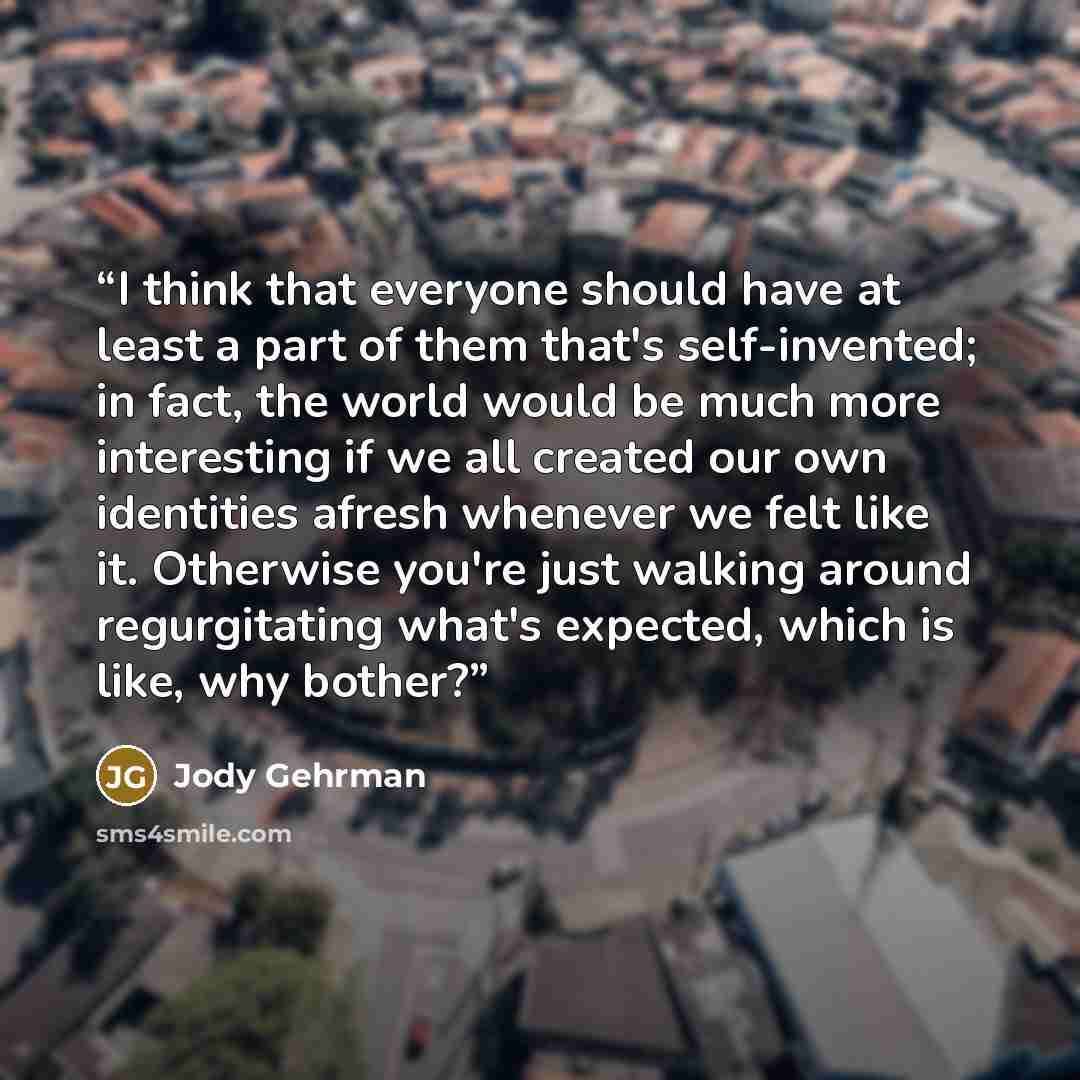 “I think that everyone should have at least a part of them that's self-invented; in fact, the world would be much more interesting if we all created our own identities afresh whenever we felt like it. Otherwise you're just walking around regurgitating what's expected, which is like, why bother?” quote by Jody Gehrman