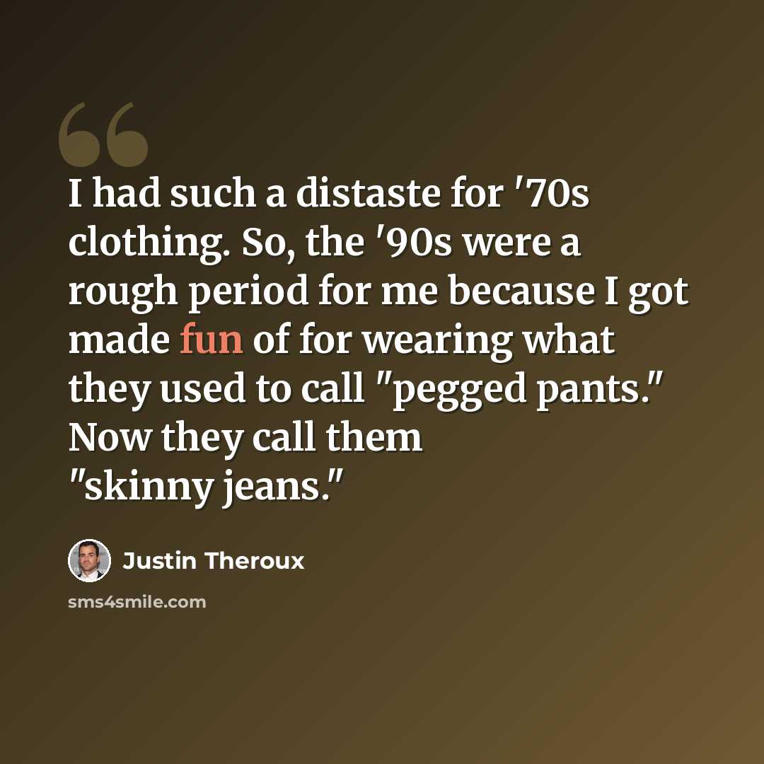 “I had such a distaste for '70s clothing. So, the '90s were a rough period for me because I got made fun of for wearing what they used to call "pegged pants." Now they call them "skinny jeans."” quote by Justin Theroux