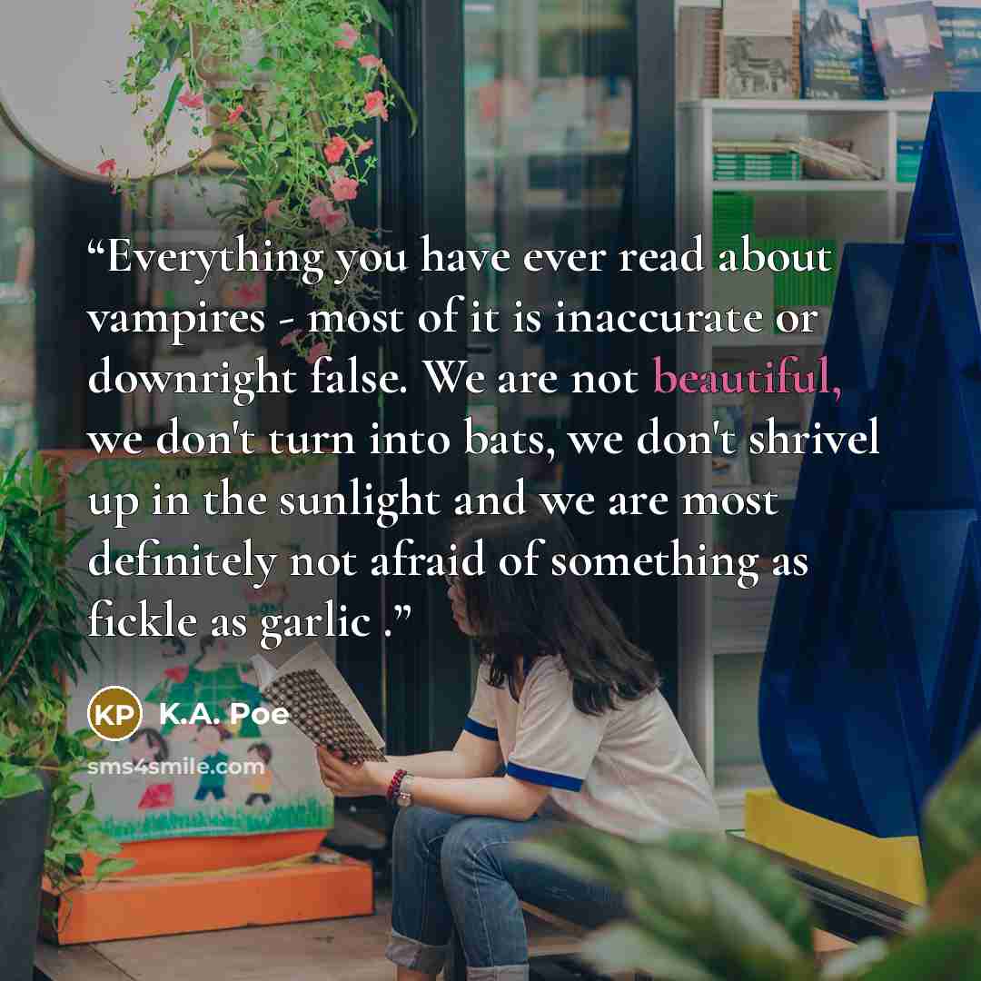 “Everything you have ever read about vampires - most of it is inaccurate or downright false. We are not beautiful, we don't turn into bats, we don't shrivel up in the sunlight and we are most definitely not afraid of something as fickle as garlic .” quote by K.A. Poe