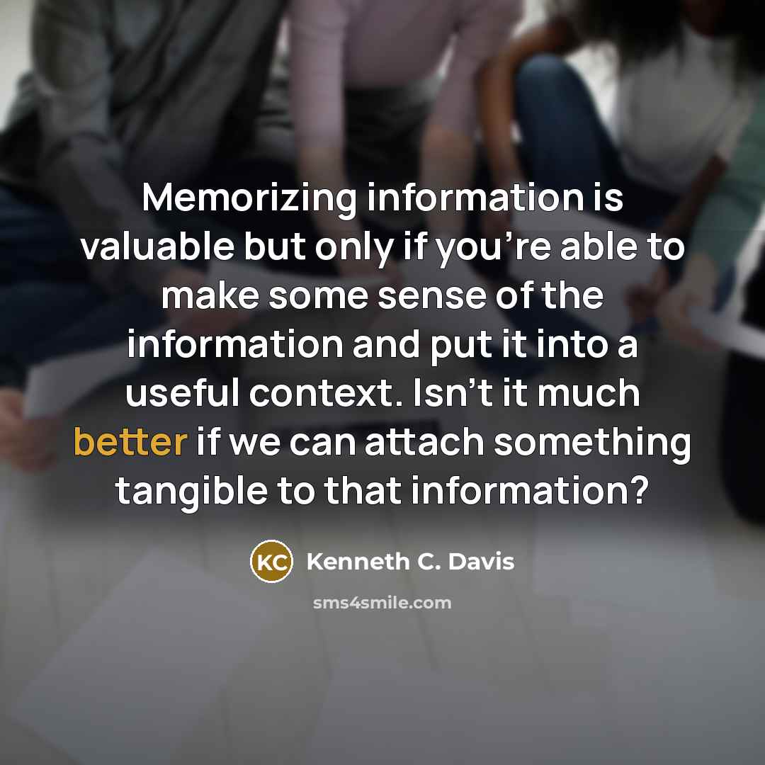 “Memorizing information is valuable but only if you're able to make some sense of the information and put it into a useful context. Isn't it much better if we can attach something tangible to that information?” quote by Kenneth C. Davis